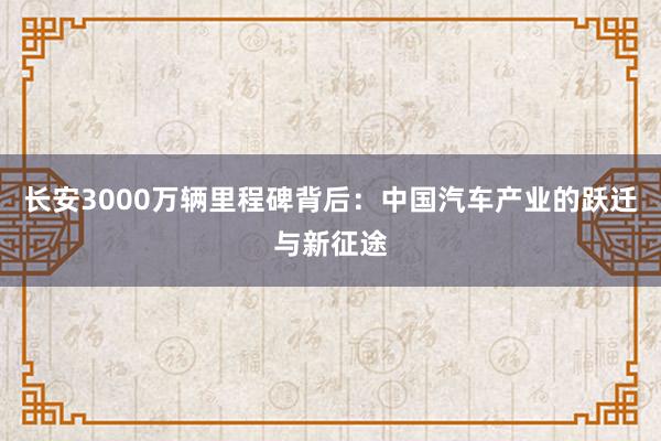 长安3000万辆里程碑背后：中国汽车产业的跃迁与新征途